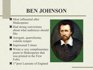 BEN JOHNSON
Most influential after
Shakespeare
Had strong convictions
about what audiences should
like
Arrogant, quarrelsome,
volatile temper
Imprisoned 2 times
Wrote a very complimentary
poem to Shakespeare that
was printed in the First
Folio.
1st”poet Laureate of England
 