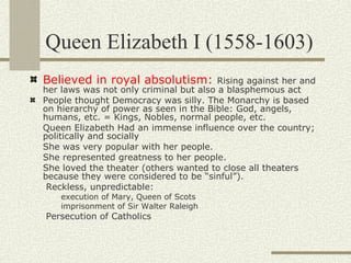 Queen Elizabeth I (1558-1603)
Believed in royal absolutism:           Rising against her and
her laws was not only criminal but also a blasphemous act
People thought Democracy was silly. The Monarchy is based
on hierarchy of power as seen in the Bible: God, angels,
humans, etc. = Kings, Nobles, normal people, etc.
Queen Elizabeth Had an immense influence over the country;
politically and socially
She was very popular with her people.
She represented greatness to her people.
She loved the theater (others wanted to close all theaters
because they were considered to be “sinful”).
 Reckless, unpredictable:
    execution of Mary, Queen of Scots
    imprisonment of Sir Walter Raleigh
Persecution of Catholics
 