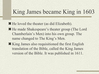 King James became King in 1603
He loved the theater (as did Elizabeth).
He made Shakespeare’s theater group (The Lord
Chamberlain’s Men) into his own group. The
name changed to The King’s Men.
King James also requisitioned the first English
translation of the Bible, called the King James
version of the Bible. It was published in 1611.
 