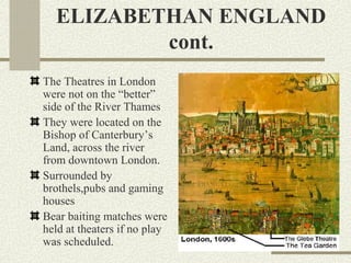 ELIZABETHAN ENGLAND
          cont.
The Theatres in London
were not on the “better”
side of the River Thames
They were located on the
Bishop of Canterbury’s
Land, across the river
from downtown London.
Surrounded by
brothels,pubs and gaming
houses
Bear baiting matches were
held at theaters if no play
was scheduled.
 