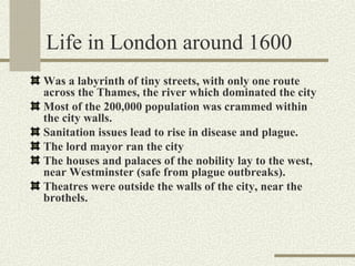 Life in London around 1600
Was a labyrinth of tiny streets, with only one route
across the Thames, the river which dominated the city
Most of the 200,000 population was crammed within
the city walls.
Sanitation issues lead to rise in disease and plague.
The lord mayor ran the city
The houses and palaces of the nobility lay to the west,
near Westminster (safe from plague outbreaks).
Theatres were outside the walls of the city, near the
brothels.
 