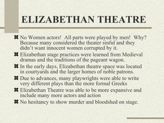 ELIZABETHAN THEATRE
No Women actors! All parts were played by men! Why?
Because many considered the theater sinful and they
didn’t want innocent women corrupted by it.
Elizabethan stage practices were learned from Medieval
dramas and the traditions of the pageant wagon.
In the early days, Elizabethan theatre space was located
in courtyards and the larger homes of noble patrons.
Due to advances, many playwrights were able to write
very different plays than the more formal Greeks
Elizabethan Theatre was able to be more expansive and
include many more actors and action
No hesitancy to show murder and bloodshed on stage.
 