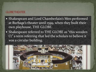  Shakespeare and Lord Chamberlain’s Men performed
at Burbage’s theater until 1599, when they built their
own playhouse, THE GLOBE.
 Shakespeare referred to THE GLOBE as “this wooden
O,” a term referring that led the scholars to believe it
was a circular building.
 