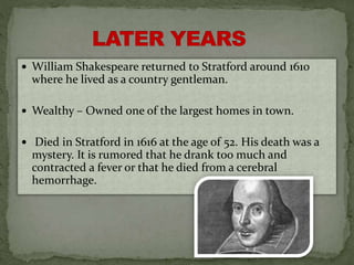  William Shakespeare returned to Stratford around 1610
where he lived as a country gentleman.
 Wealthy – Owned one of the largest homes in town.
 Died in Stratford in 1616 at the age of 52. His death was a
mystery. It is rumored that he drank too much and
contracted a fever or that he died from a cerebral
hemorrhage.
 