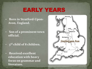 • Born in Stratford-Upon-
Avon, England.
• Son of a prominent town
official.
• 3rd child of 8 children.
• Received excellent
education with heavy
focus on grammar and
literature.
 