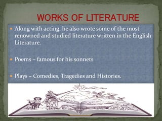  Along with acting, he also wrote some of the most
renowned and studied literature written in the English
Literature.
 Poems – famous for his sonnets
 Plays – Comedies, Tragedies and Histories.
 