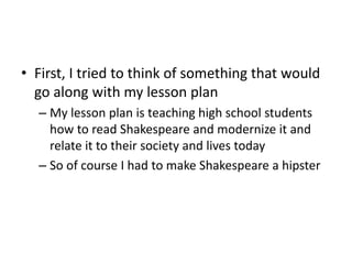 • First, I tried to think of something that would
go along with my lesson plan
– My lesson plan is teaching high school students
how to read Shakespeare and modernize it and
relate it to their society and lives today
– So of course I had to make Shakespeare a hipster
 
