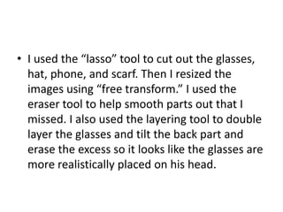 • I used the “lasso” tool to cut out the glasses,
hat, phone, and scarf. Then I resized the
images using “free transform.” I used the
eraser tool to help smooth parts out that I
missed. I also used the layering tool to double
layer the glasses and tilt the back part and
erase the excess so it looks like the glasses are
more realistically placed on his head.
 