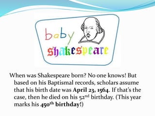 When was Shakespeare born? No one knows! But
based on his Baptismal records, scholars assume
that his birth date was April 23, 1564. If that’s the
case, then he died on his 52nd birthday. (This year
marks his 450th birthday!)
 