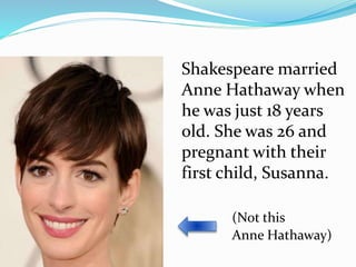 Shakespeare married
Anne Hathaway when
he was just 18 years
old. She was 26 and
pregnant with their
first child, Susanna.
(Not this
Anne Hathaway)
 