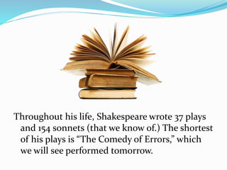 Throughout his life, Shakespeare wrote 37 plays
and 154 sonnets (that we know of.) The shortest
of his plays is “The Comedy of Errors,” which
we will see performed tomorrow.
 