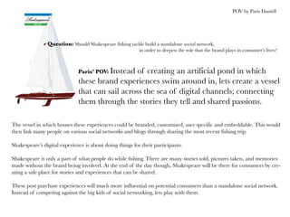 POV by Paris Daniell




                Question: Should Shakespeare fishing tackle build a standalone social network,
                                                          in order to deepen the role that the brand plays in consumer’s lives?



                              Paris’ POV: Instead
                                                of creating an artificial pond in which
                              these brand experiences swim around in, lets create a vessel
                              that can sail across the sea of digital channels; connecting
                              them through the stories they tell and shared passions.

The vessel in which houses these experiences could be branded, customized, user specific and embeddable. This would
then link many people on various social networks and blogs through sharing the most recent fishing trip.

Shakespeare’s digital experience is about doing things for their participants.

Shakespeare is only a part of what people do while fishing. There are many stories told, pictures taken, and memories
made without the brand being involved. At the end of the day though, Shakespeare will be there for consumers by cre-
ating a safe place for stories and experiences that can be shared.

These post purchase experiences will much more influential on potential consumers than a standalone social network.
Instead of competing against the big kids of social networking, lets play with them.
 