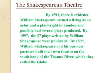 The Shakespearean Theatre
By 1592, there is evidence
William Shakespeare earned a living as an
actor and a playwright in London and
possibly had several plays produced. By
1597, the 37 plays written by William
Shakespeare were published. By 1599,
William Shakespeare and his business
partners built their own theatre on the
south bank of the Thames River, which they
called the Globe.
 
