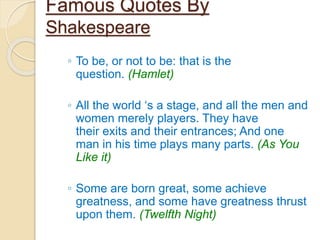 Famous Quotes By
Shakespeare
◦ To be, or not to be: that is the
question. (Hamlet)
◦ All the world ‘s a stage, and all the men and
women merely players. They have
their exits and their entrances; And one
man in his time plays many parts. (As You
Like it)
◦ Some are born great, some achieve
greatness, and some have greatness thrust
upon them. (Twelfth Night)
 