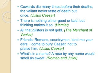  Cowards die many times before their deaths;
the valiant never taste of death but
once. (Julius Caesar)
 There is nothing either good or bad, but
thinking makes it so. (Hamlet)
 All that glisters is not gold. (The Merchant of
Venice)
 Friends, Romans, countrymen, lend me your
ears: I come to bury Caesar, not to
praise him. (Julius Caesar)
 What’s in a name? A rose by any name would
smell as sweet. (Romeo and Juliet)
 