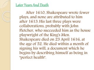 Later Years And Death
After 1610, Shakespeare wrote fewer
plays, and none are attributed to him
after 1613. His last three plays were
collaborations, probably with John
Fletcher, who succeeded him as the house
playwright of the King's Men.
Shakespeare died on 23 April 1616, at
the age of 52. He died within a month of
signing his will, a document which he
begins by describing himself as being in
"perfect health".
 