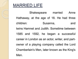 MARRIED LIFE
Shakespeare married Anne
Hathaway, at the age of 18. He had three
children: Susanna, and
twins Hamnet and Judith. Sometime between
1585 and 1592, he began a successful
career in London as an actor, writer, and part-
owner of a playing company called the Lord
Chamberlain's Men, later known as the King's
Men.
 
