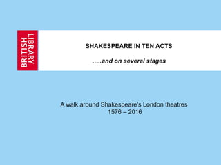 SHAKESPEARE IN TEN ACTS
…..and on several stages
A walk around Shakespeare’s London theatres
1576 – 2016
 