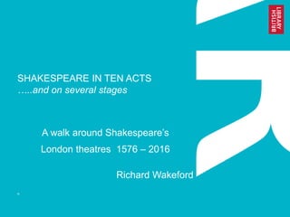 SHAKESPEARE IN TEN ACTS
…..and on several stages
A walk around Shakespeare’s
London theatres 1576 – 2016
Richard Wakeford
R
 