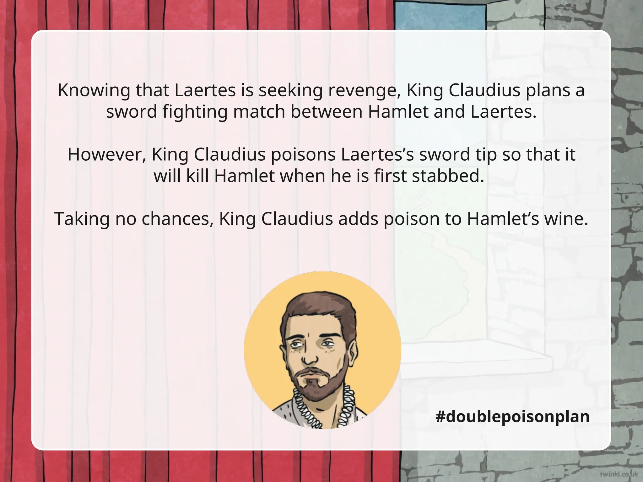 Knowing that Laertes is seeking revenge, King Claudius plans a
sword fighting match between Hamlet and Laertes.
However, King Claudius poisons Laertes’s sword tip so that it
will kill Hamlet when he is first stabbed.
Taking no chances, King Claudius adds poison to Hamlet’s wine.
#doublepoisonplan
 