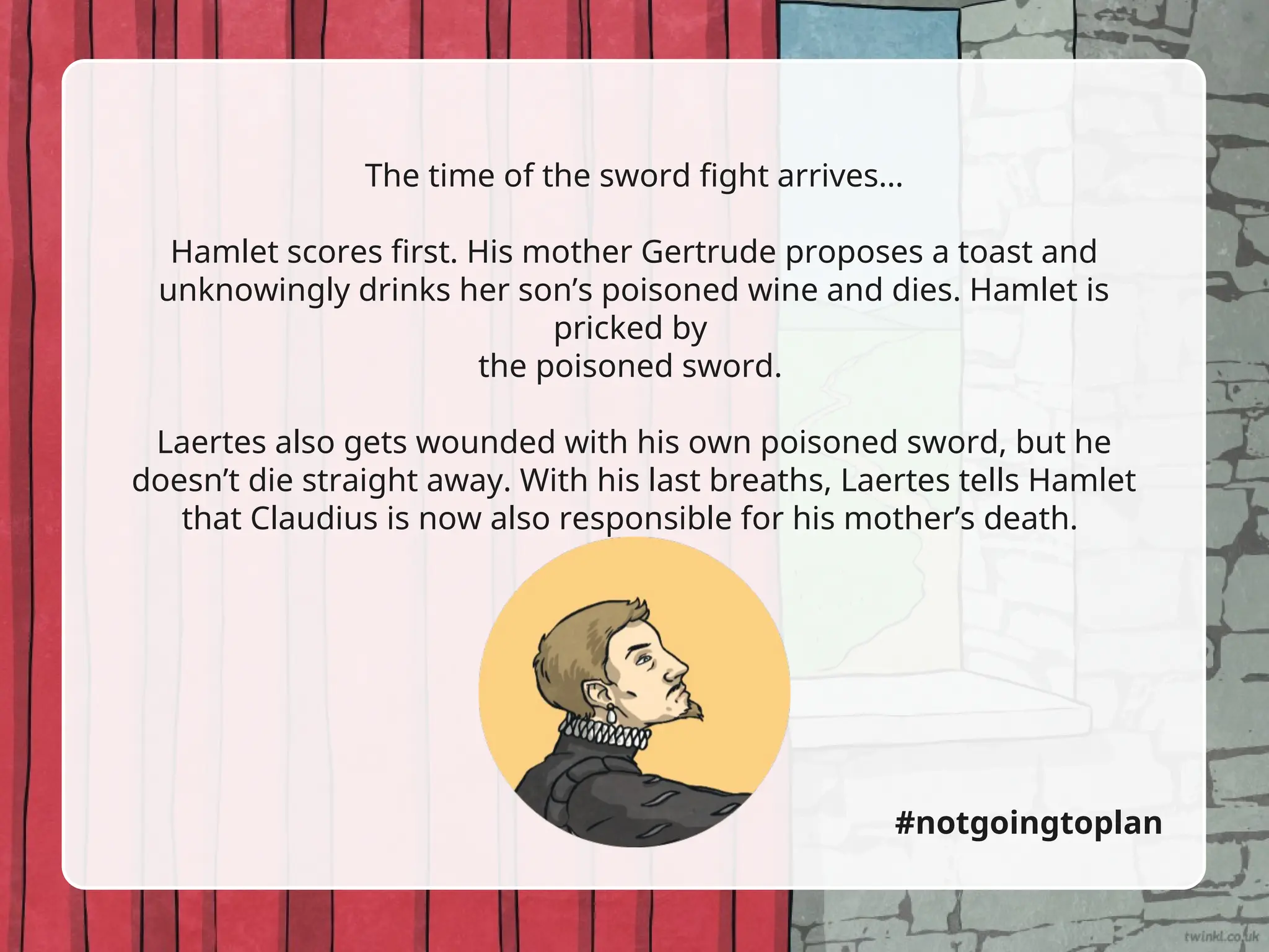 The time of the sword fight arrives…
Hamlet scores first. His mother Gertrude proposes a toast and
unknowingly drinks her son’s poisoned wine and dies. Hamlet is
pricked by
the poisoned sword.
Laertes also gets wounded with his own poisoned sword, but he
doesn’t die straight away. With his last breaths, Laertes tells Hamlet
that Claudius is now also responsible for his mother’s death.
#notgoingtoplan
 