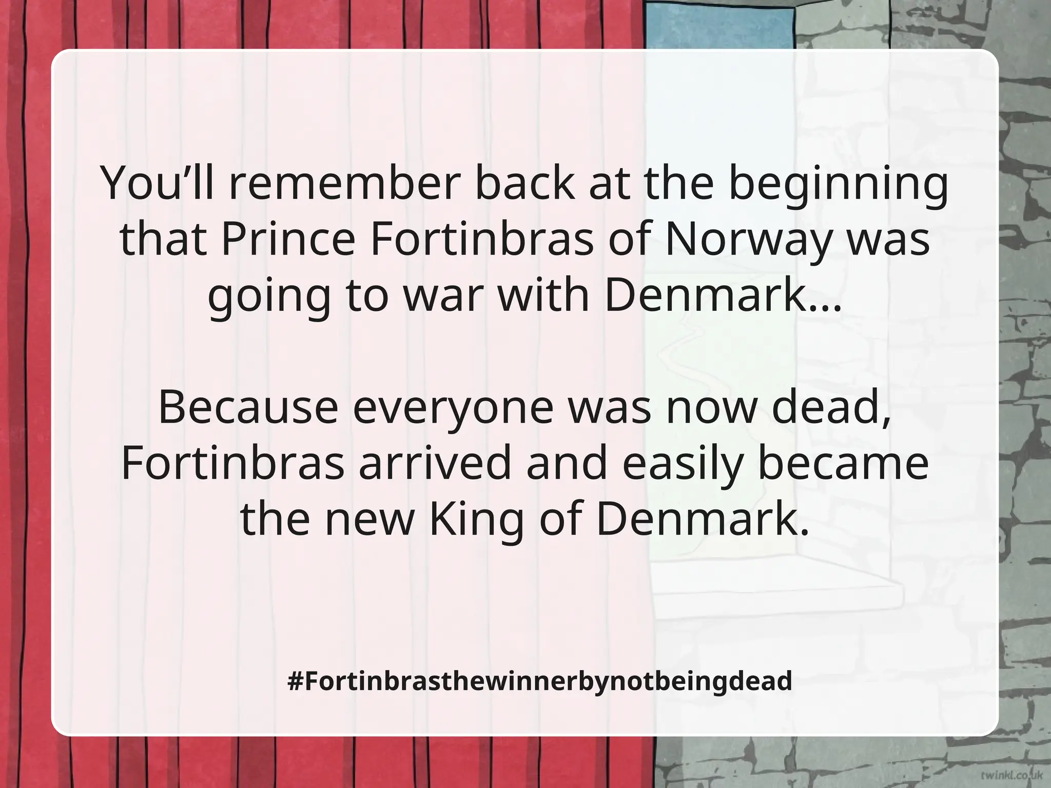 You’ll remember back at the beginning
that Prince Fortinbras of Norway was
going to war with Denmark…
Because everyone was now dead,
Fortinbras arrived and easily became
the new King of Denmark.
#Fortinbrasthewinnerbynotbeingdead
 