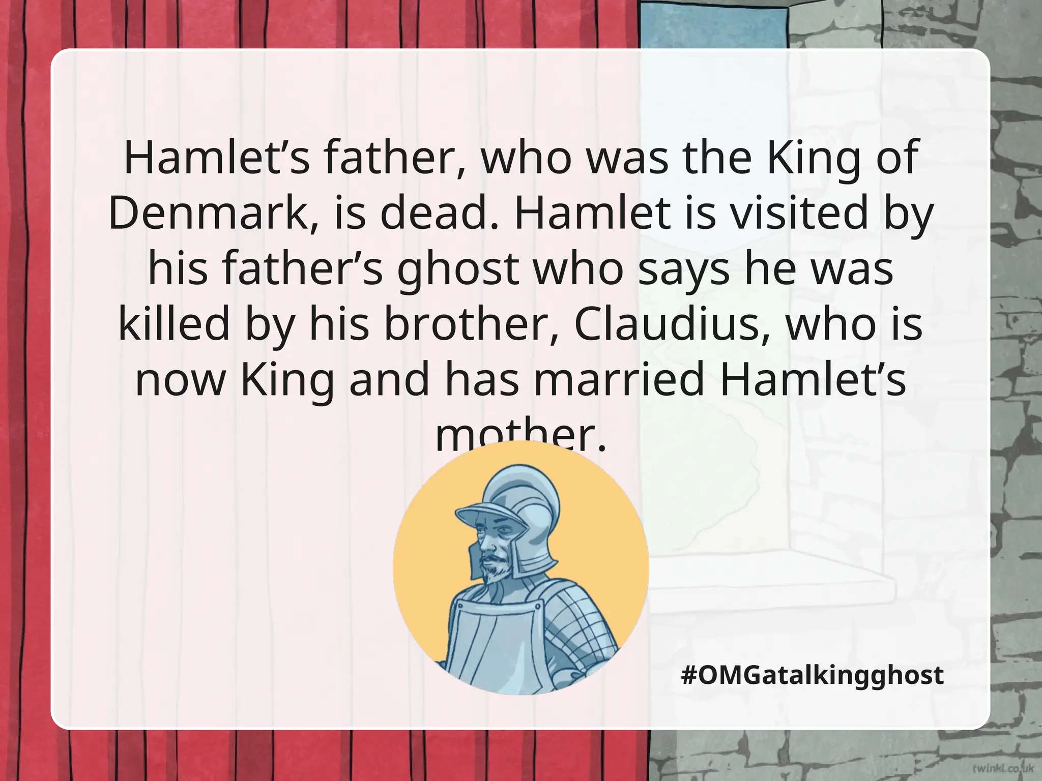 Hamlet’s father, who was the King of
Denmark, is dead. Hamlet is visited by
his father’s ghost who says he was
killed by his brother, Claudius, who is
now King and has married Hamlet’s
mother.
#OMGatalkingghost
 