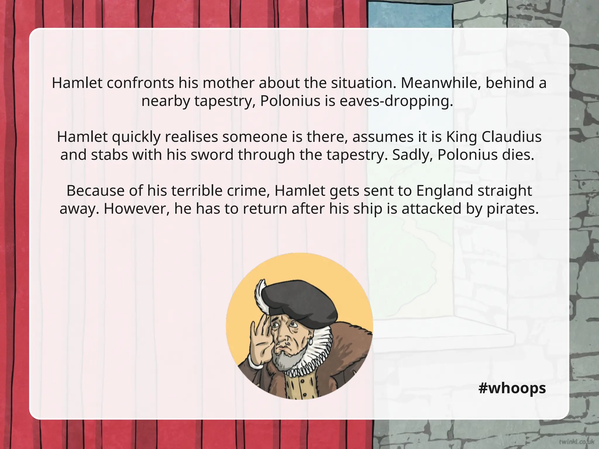 Hamlet confronts his mother about the situation. Meanwhile, behind a
nearby tapestry, Polonius is eaves-dropping.
Hamlet quickly realises someone is there, assumes it is King Claudius
and stabs with his sword through the tapestry. Sadly, Polonius dies.
Because of his terrible crime, Hamlet gets sent to England straight
away. However, he has to return after his ship is attacked by pirates.
#whoops
 