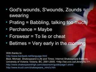 God's wounds, S'wounds, Zounds = swearing Prating = Babbling, talking too much Perchance = Maybe Forswear = To lie or cheat Betimes = Very early in the morning With thanks to: http://www.bardweb.net/language.html Best, Michael.  Shakespeare's Life and Times . Internet Shakespeare Editions, University of Victoria: Victoria, BC, 2001-2005. <http://ise.uvic.ca/Library/SLT/>. http://www.shakespearehigh.com/classroom/guide/page1.shtml http://www.krucli.com/shakespeare_intro's.htm 