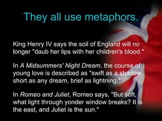 They all use metaphors. King Henry IV says the soil of England will no longer "daub her lips with her children's blood." In  A Midsummers' Night Dream , the course of young love is described as "swift as a shadow, short as any dream, brief as lightning." In  Romeo and Juliet , Romeo says, "But soft, what light through yonder window breaks? It is the east, and Juliet is the sun." 