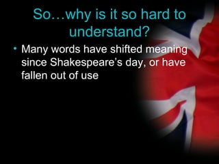 So… why is it so hard to understand? Many words have shifted meaning since Shakespeare’s day, or have fallen out of use 