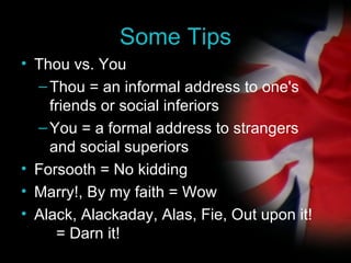 Some Tips Thou vs. You Thou = an informal address to one's friends or social inferiors You = a formal address to strangers and social superiors Forsooth = No kidding Marry!, By my faith = Wow Alack, Alackaday, Alas, Fie, Out upon it!  = Darn it! 