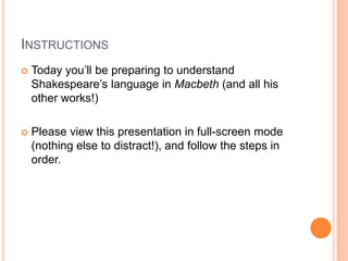 Instructions Today you’ll be preparing to understand Shakespeare’s language in Macbeth(and all his other works!) Please view this presentation in full-screen mode (nothing else to distract!), and follow the steps in order.  