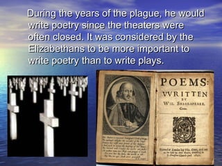 During the years of the plague, he wouldDuring the years of the plague, he would
write poetry since the theaters werewrite poetry since the theaters were
often closed. It was considered by theoften closed. It was considered by the
Elizabethans to be more important toElizabethans to be more important to
write poetry than to write plays.write poetry than to write plays.
 