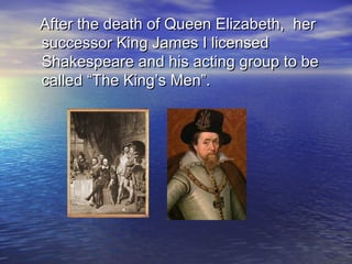 After the death of Queen Elizabeth, herAfter the death of Queen Elizabeth, her
successor King James I licensedsuccessor King James I licensed
Shakespeare and his acting group to beShakespeare and his acting group to be
called “The King’s Men”.called “The King’s Men”.
 