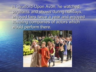In Stratford-Upon Avon, he watchedIn Stratford-Upon Avon, he watched
pageants and shows during holidays,pageants and shows during holidays,
enjoyed fairs twice a year and enjoyedenjoyed fairs twice a year and enjoyed
traveling companies of actors whichtraveling companies of actors which
would perform there.would perform there.
 