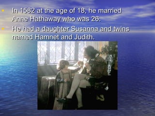 • In 1582 at the age of 18, he marriedIn 1582 at the age of 18, he married
Anne Hathaway who was 26.Anne Hathaway who was 26.
• He had a daughter Susanna and twinsHe had a daughter Susanna and twins
named Hamnet and Judith.named Hamnet and Judith.
 