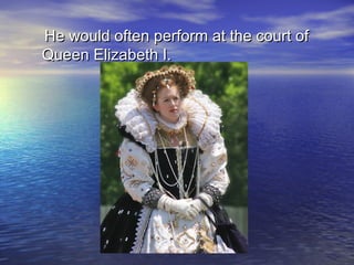 He would often perform at the court ofHe would often perform at the court of
Queen Elizabeth I.Queen Elizabeth I.
 