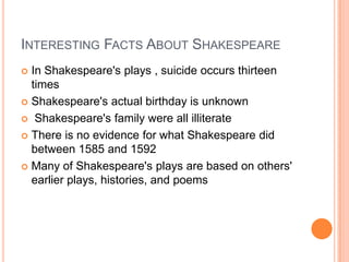 Interesting Facts About ShakespeareIn Shakespeare's plays , suicide occurs thirteen timesShakespeare's actual birthday is unknown Shakespeare's family were all illiterateThere is no evidence for what Shakespeare did between 1585 and 1592Many of Shakespeare's plays are based on others' earlier plays, histories, and poems