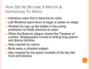 How Did He Become A Writer & Inspiration To WriteIntentions were first to become an actorLeft Stratford-upon-Avon to begin a career on stageWorked his way up the ladder in the acting professionto finally become an actorWhen the Bubonic plague closed the Theatres of London, Shakespeare turned to writing long poems and drama full-timeWas inspired by natureBirds were a constant subjectAlso inspired by the great novelists of his day like Ovid and Seneca