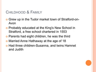 Childhood & FamilyGrew up in the Tudor market town of Stratford-on-AvonProbably educated at the King's New School in Stratford, a free school chartered in 1553Parents had eight children, he was the thirdMarried Anne Hathaway at the age of 18Had three children-Susanna, and twins Hamnet and Judith