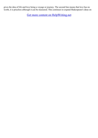 gives the idea of life and love being a voyage or journey. The second line means that love has no
worth, it is priceless although it can be measured. This continues to expand Shakespeare's ideas on
Get more content on HelpWriting.net
 