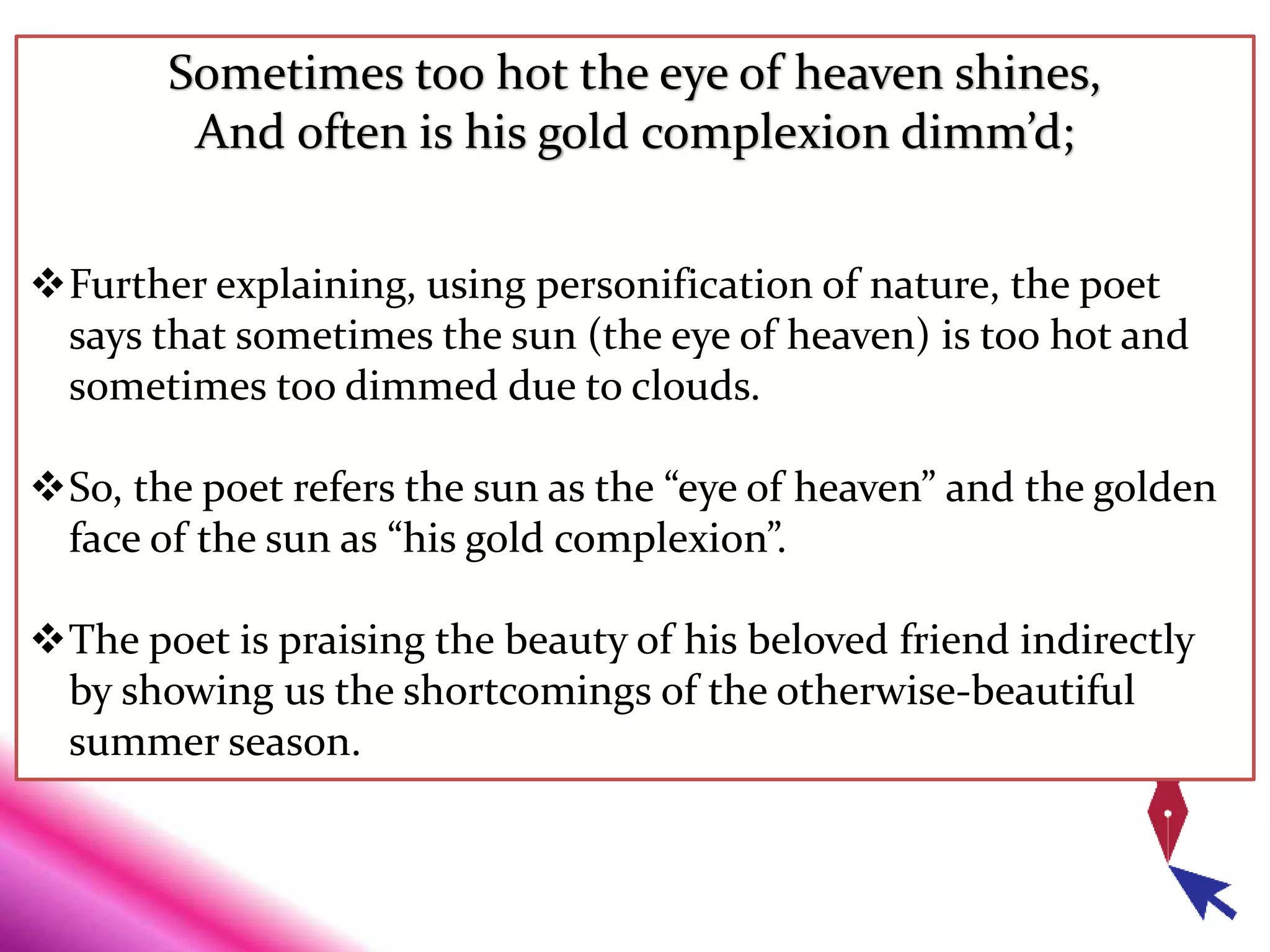 Sometimes too hot the eye of heaven shines,
And often is his gold complexion dimm’d;
Further explaining, using personification of nature, the poet
says that sometimes the sun (the eye of heaven) is too hot and
sometimes too dimmed due to clouds.
So, the poet refers the sun as the “eye of heaven” and the golden
face of the sun as “his gold complexion”.
The poet is praising the beauty of his beloved friend indirectly
by showing us the shortcomings of the otherwise-beautiful
summer season.
 