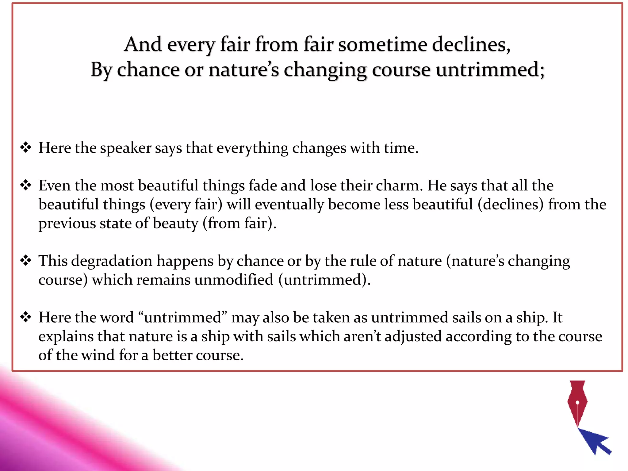 And every fair from fair sometime declines,
By chance or nature’s changing course untrimmed;
 Here the speaker says that everything changes with time.
 Even the most beautiful things fade and lose their charm. He says that all the
beautiful things (every fair) will eventually become less beautiful (declines) from the
previous state of beauty (from fair).
 This degradation happens by chance or by the rule of nature (nature’s changing
course) which remains unmodified (untrimmed).
 Here the word “untrimmed” may also be taken as untrimmed sails on a ship. It
explains that nature is a ship with sails which aren’t adjusted according to the course
of the wind for a better course.
 