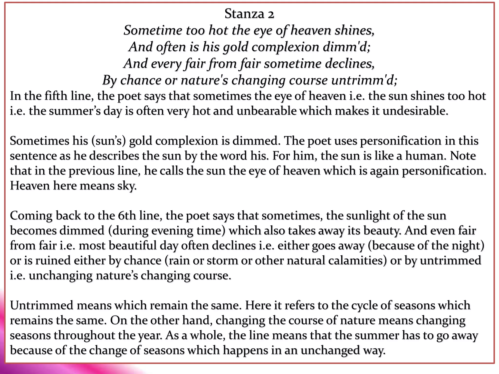 Stanza 2
Sometime too hot the eye of heaven shines,
And often is his gold complexion dimm'd;
And every fair from fair sometime declines,
By chance or nature's changing course untrimm'd;
In the fifth line, the poet says that sometimes the eye of heaven i.e. the sun shines too hot
i.e. the summer’s day is often very hot and unbearable which makes it undesirable.
Sometimes his (sun’s) gold complexion is dimmed. The poet uses personification in this
sentence as he describes the sun by the word his. For him, the sun is like a human. Note
that in the previous line, he calls the sun the eye of heaven which is again personification.
Heaven here means sky.
Coming back to the 6th line, the poet says that sometimes, the sunlight of the sun
becomes dimmed (during evening time) which also takes away its beauty. And even fair
from fair i.e. most beautiful day often declines i.e. either goes away (because of the night)
or is ruined either by chance (rain or storm or other natural calamities) or by untrimmed
i.e. unchanging nature’s changing course.
Untrimmed means which remain the same. Here it refers to the cycle of seasons which
remains the same. On the other hand, changing the course of nature means changing
seasons throughout the year. As a whole, the line means that the summer has to go away
because of the change of seasons which happens in an unchanged way.
 