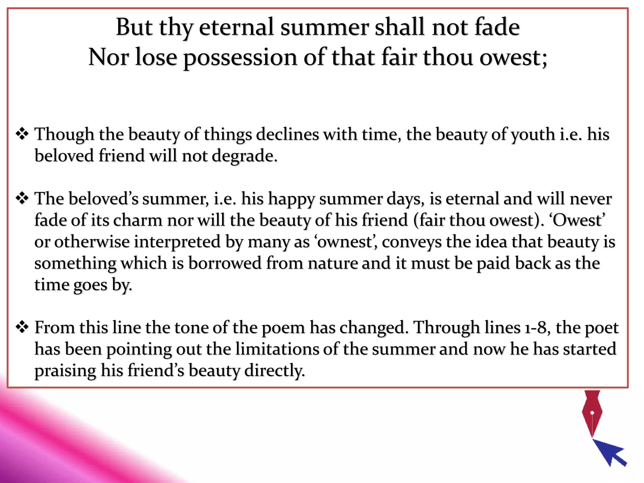 But thy eternal summer shall not fade
Nor lose possession of that fair thou owest;
 Though the beauty of things declines with time, the beauty of youth i.e. his
beloved friend will not degrade.
 The beloved’s summer, i.e. his happy summer days, is eternal and will never
fade of its charm nor will the beauty of his friend (fair thou owest). ‘Owest’
or otherwise interpreted by many as ‘ownest’, conveys the idea that beauty is
something which is borrowed from nature and it must be paid back as the
time goes by.
 From this line the tone of the poem has changed. Through lines 1-8, the poet
has been pointing out the limitations of the summer and now he has started
praising his friend’s beauty directly.
 