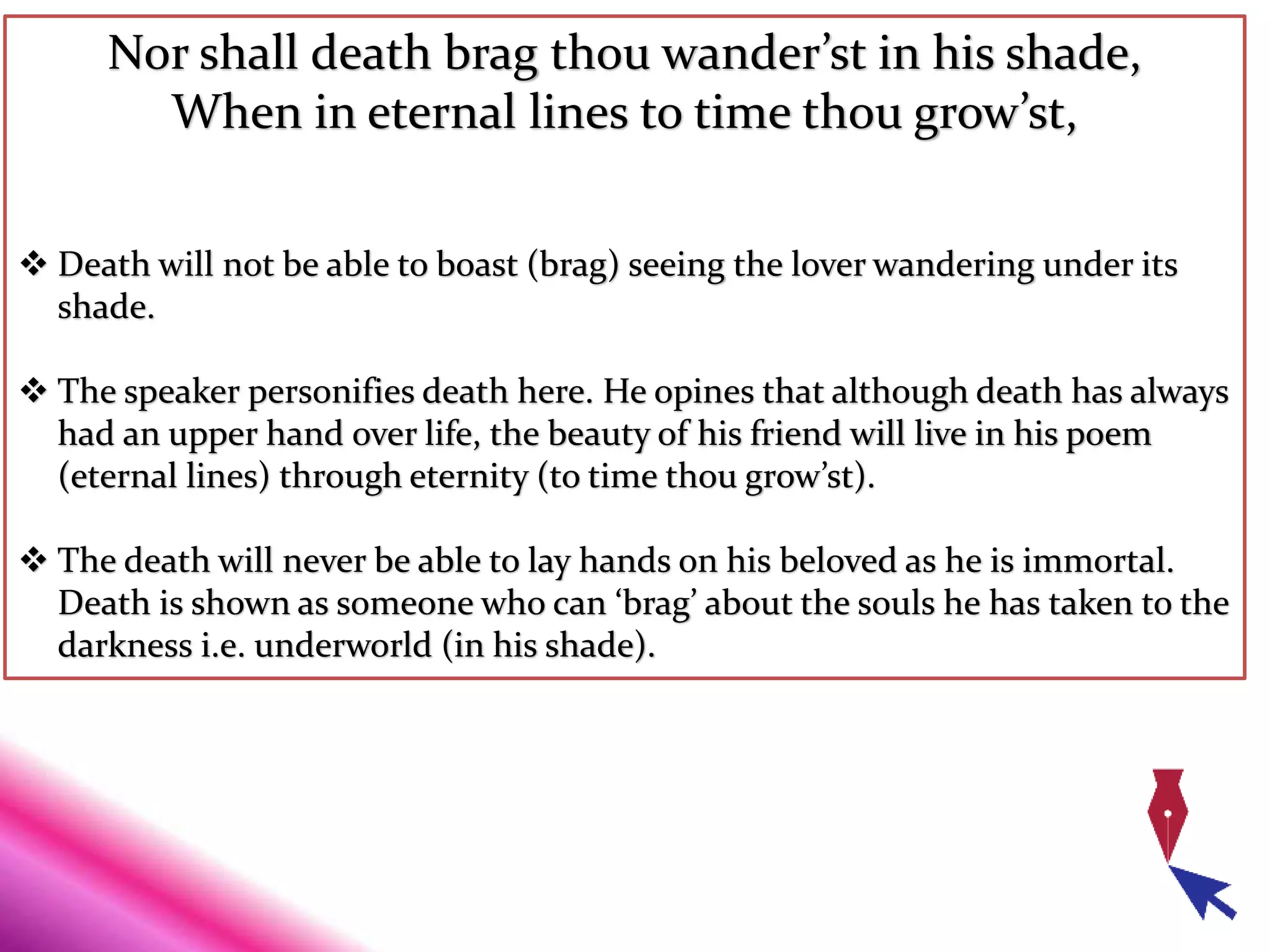 Nor shall death brag thou wander’st in his shade,
When in eternal lines to time thou grow’st,
 Death will not be able to boast (brag) seeing the lover wandering under its
shade.
 The speaker personifies death here. He opines that although death has always
had an upper hand over life, the beauty of his friend will live in his poem
(eternal lines) through eternity (to time thou grow’st).
 The death will never be able to lay hands on his beloved as he is immortal.
Death is shown as someone who can ‘brag’ about the souls he has taken to the
darkness i.e. underworld (in his shade).
 