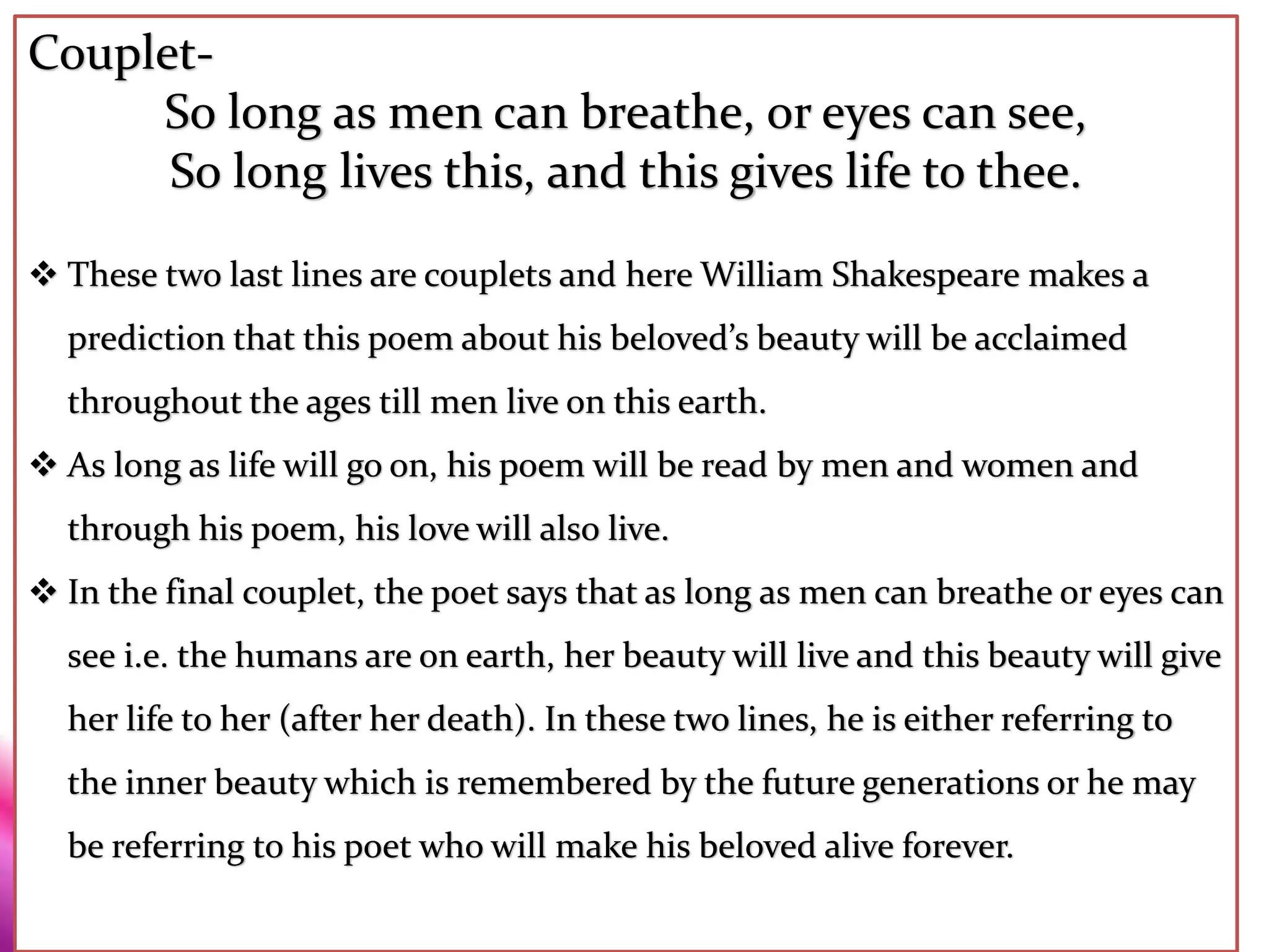 Couplet-
So long as men can breathe, or eyes can see,
So long lives this, and this gives life to thee.
 These two last lines are couplets and here William Shakespeare makes a
prediction that this poem about his beloved’s beauty will be acclaimed
throughout the ages till men live on this earth.
 As long as life will go on, his poem will be read by men and women and
through his poem, his love will also live.
 In the final couplet, the poet says that as long as men can breathe or eyes can
see i.e. the humans are on earth, her beauty will live and this beauty will give
her life to her (after her death). In these two lines, he is either referring to
the inner beauty which is remembered by the future generations or he may
be referring to his poet who will make his beloved alive forever.
 