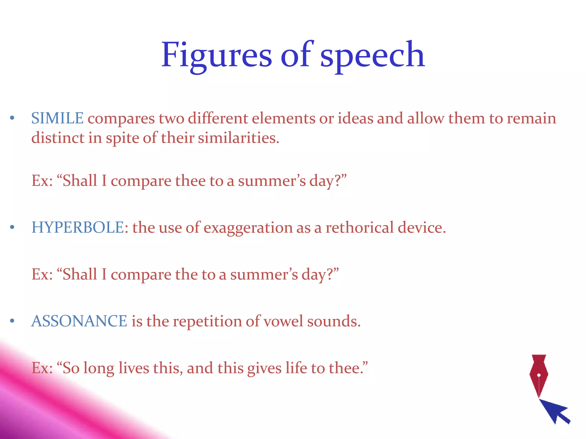 Figures of speech
• SIMILE compares two different elements or ideas and allow them to remain
distinct in spite of their similarities.
Ex: “Shall I compare thee to a summer’s day?”
• HYPERBOLE: the use of exaggeration as a rethorical device.
Ex: “Shall I compare the to a summer’s day?”
• ASSONANCE is the repetition of vowel sounds.
Ex: “So long lives this, and this gives life to thee.”
 