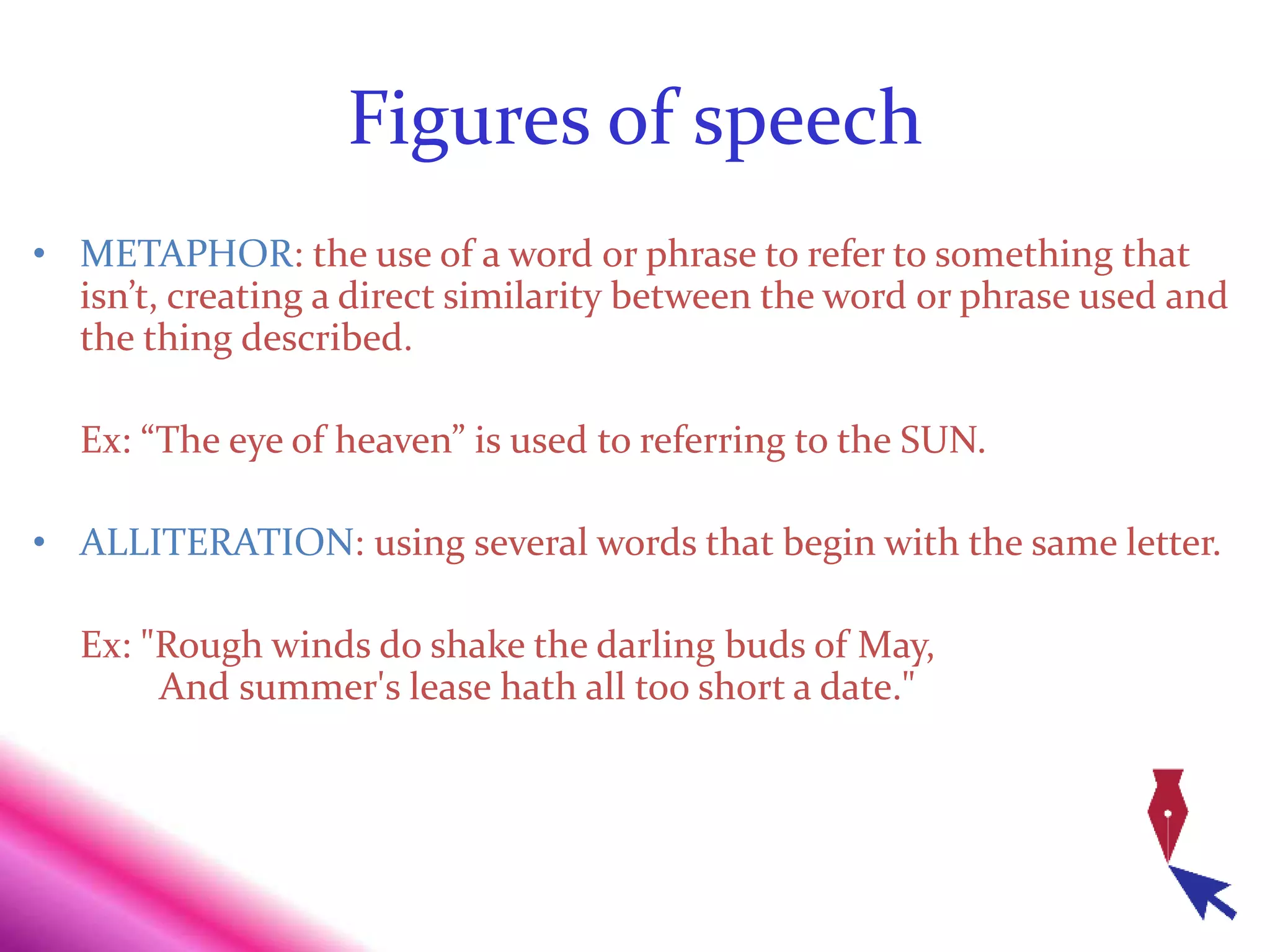 Figures of speech
• METAPHOR: the use of a word or phrase to refer to something that
isn’t, creating a direct similarity between the word or phrase used and
the thing described.
Ex: “The eye of heaven” is used to referring to the SUN.
• ALLITERATION: using several words that begin with the same letter.
Ex: "Rough winds do shake the darling buds of May,
And summer's lease hath all too short a date."
 